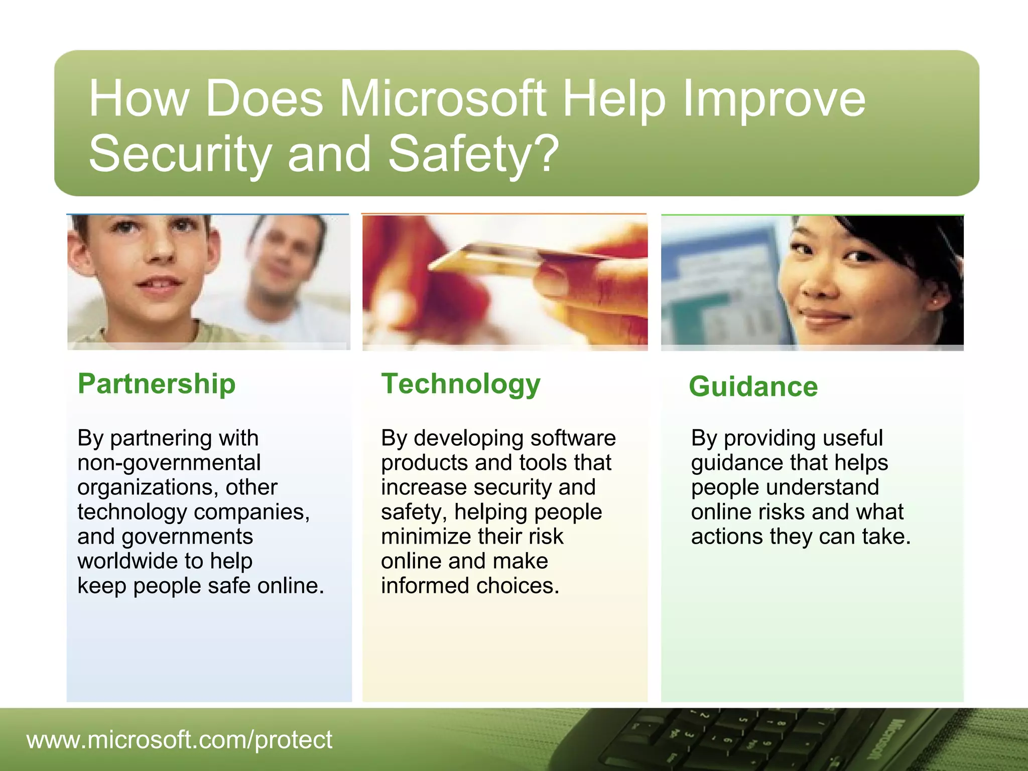 How Does Microsoft Help Improve
Security and Safety?

Partnership

Technology

Guidance

By partnering with
non-governmental
organizations, other
technology companies,
and governments
worldwide to help
keep people safe online.

By developing software
products and tools that
increase security and
safety, helping people
minimize their risk
online and make
informed choices.

By providing useful
guidance that helps
people understand
online risks and what
actions they can take.

www.microsoft.com/protect

 