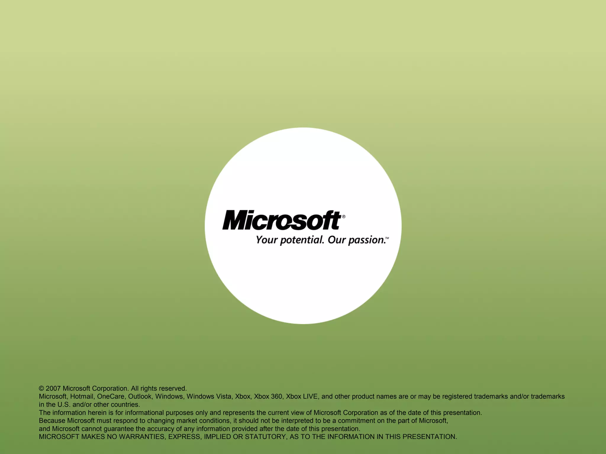 © 2007 Microsoft Corporation. All rights reserved.
Microsoft, Hotmail, OneCare, Outlook, Windows, Windows Vista, Xbox, Xbox 360, Xbox LIVE, and other product names are or may be registered trademarks and/or trademarks
in the U.S. and/or other countries.
The information herein is for informational purposes only and represents the current view of Microsoft Corporation as of the date of this presentation.
Because Microsoft must respond to changing market conditions, it should not be interpreted to be a commitment on the part of Microsoft,
and Microsoft cannot guarantee the accuracy of any information provided after the date of this presentation.
MICROSOFT MAKES NO WARRANTIES, EXPRESS, IMPLIED OR STATUTORY, AS TO THE INFORMATION IN THIS PRESENTATION.

 