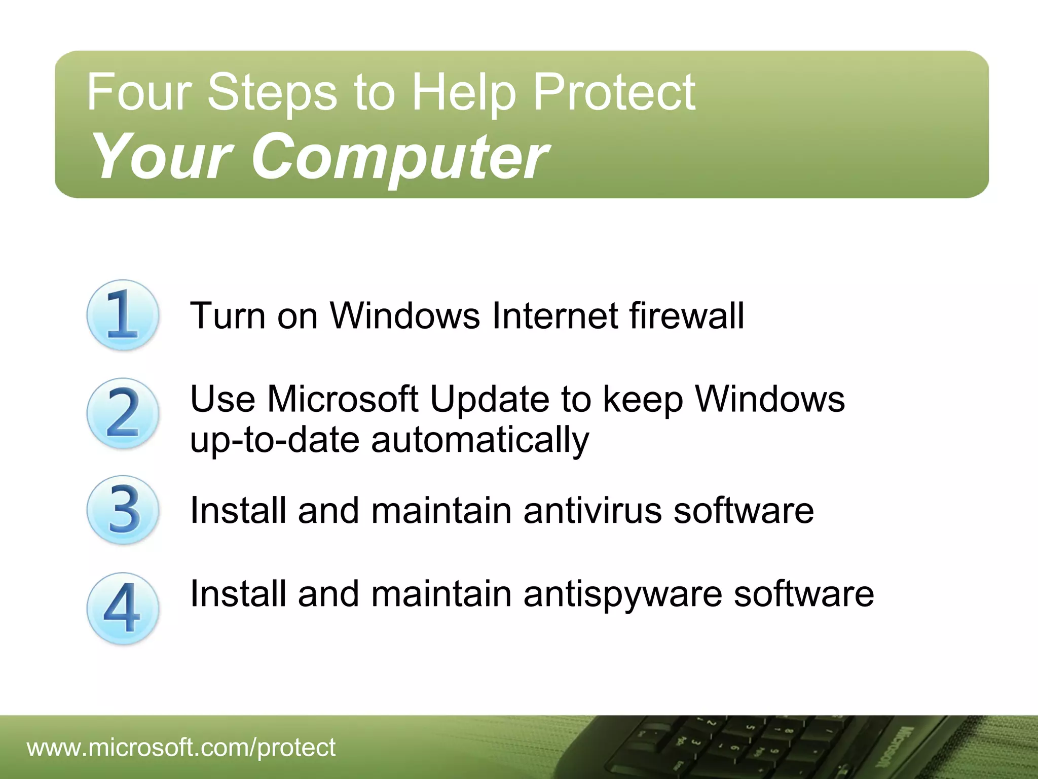 Four Steps to Help Protect

Your Computer
Turn on Windows Internet firewall
Use Microsoft Update to keep Windows
up-to-date automatically
Install and maintain antivirus software
Install and maintain antispyware software

www.microsoft.com/protect

 