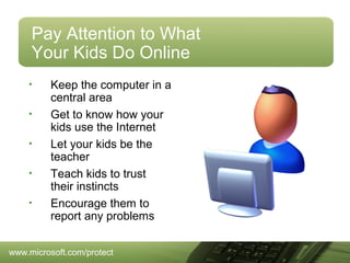 Pay Attention to What
Your Kids Do Online
•
•
•
•
•

Keep the computer in a
central area
Get to know how your
kids use the Internet
Let your kids be the
teacher
Teach kids to trust
their instincts
Encourage them to
report any problems

www.microsoft.com/protect

 