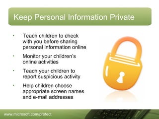 Keep Personal Information Private
•

Teach children to check
with you before sharing
personal information online

•

Monitor your children’s
online activities

•

Teach your children to
report suspicious activity

•

Help children choose
appropriate screen names
and e-mail addresses

www.microsoft.com/protect

 