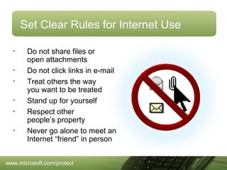 Set Clear Rules for Internet Use
•
•
•
•
•
•

Do not share files or
open attachments
Do not click links in e-mail
Treat others the way
you want to be treated
Stand up for yourself
Respect other
people’s property
Never go alone to meet an
Internet “friend” in person

www.microsoft.com/protect

 