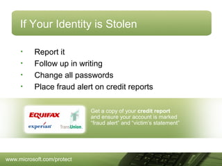 If Your Identity is Stolen
•
•
•
•

Report it
Follow up in writing
Change all passwords
Place fraud alert on credit reports
Get a copy of your credit report
and ensure your account is marked
“fraud alert” and “victim’s statement”

www.microsoft.com/protect

 