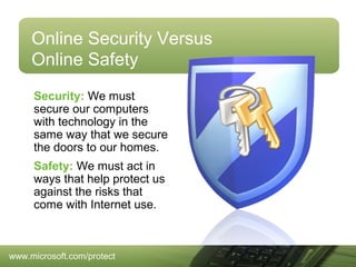 Online Security Versus
Online Safety
Security: We must
secure our computers
with technology in the
same way that we secure
the doors to our homes.
Safety: We must act in
ways that help protect us
against the risks that
come with Internet use.

www.microsoft.com/protect

 