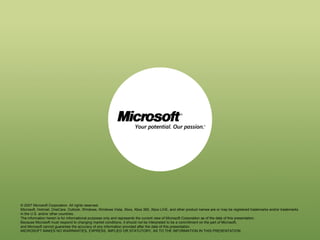 © 2007 Microsoft Corporation. All rights reserved.
Microsoft, Hotmail, OneCare, Outlook, Windows, Windows Vista, Xbox, Xbox 360, Xbox LIVE, and other product names are or may be registered trademarks and/or trademarks
in the U.S. and/or other countries.
The information herein is for informational purposes only and represents the current view of Microsoft Corporation as of the date of this presentation.
Because Microsoft must respond to changing market conditions, it should not be interpreted to be a commitment on the part of Microsoft,
and Microsoft cannot guarantee the accuracy of any information provided after the date of this presentation.
MICROSOFT MAKES NO WARRANTIES, EXPRESS, IMPLIED OR STATUTORY, AS TO THE INFORMATION IN THIS PRESENTATION.

 