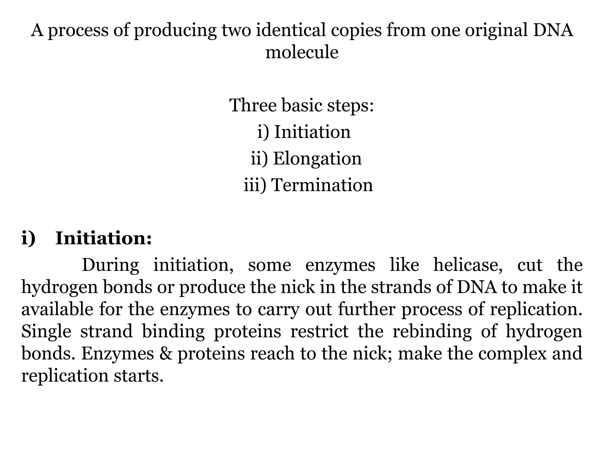 A process of producing two identical copies from one original DNA
molecule
Three basic steps:
i) Initiation
ii) Elongation
iii) Termination
i)

Initiation:
During initiation, some enzymes like helicase, cut the
hydrogen bonds or produce the nick in the strands of DNA to make it
available for the enzymes to carry out further process of replication.
Single strand binding proteins restrict the rebinding of hydrogen
bonds. Enzymes & proteins reach to the nick; make the complex and
replication starts.

 