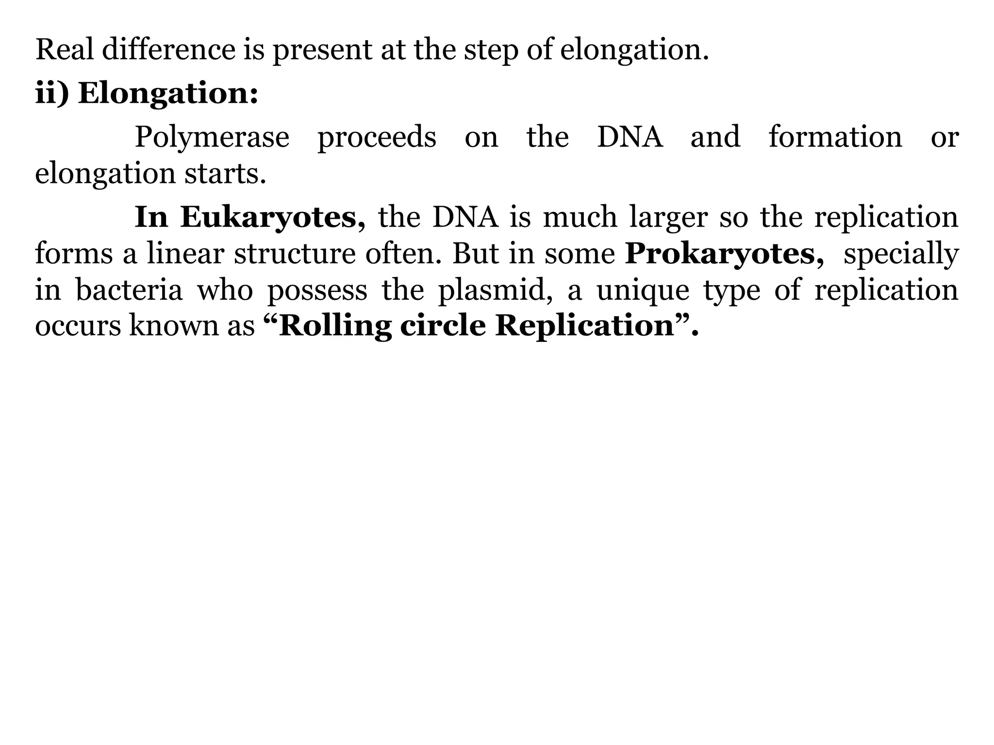 Real difference is present at the step of elongation.
ii) Elongation:
Polymerase proceeds on the DNA and formation or
elongation starts.
In Eukaryotes, the DNA is much larger so the replication
forms a linear structure often. But in some Prokaryotes, specially
in bacteria who possess the plasmid, a unique type of replication
occurs known as “Rolling circle Replication”.

 