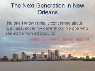 The Next Generation in New
Orleans
“No one I know is really concerned about
it, at least not in my generation. No one who
should be worried about it.”
-Male, 23, New Orleans resident

 