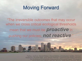 Moving Forward
“The irreversible outcomes that may occur
when we cross critical ecological thresholds

mean that we must be proactive in
pushing our policies, not

reactive.”

Farley, Joshua, Daniel Baker, David Batker, Christopher Koliba, Richard
Matteson, Russell Mills, and James Pittman. "Opening the Policy Window
for Ecological Economics: Katrina as a Focusing Event." Ecological

 