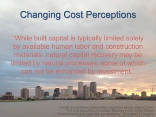 Changing Cost Perceptions
“While built capital is typically limited solely
by available human labor and construction
materials, natural capital recovery may be
limited by natural processes, some of which
can not be enhanced by investment.”

Gaddis, Erica Brown, Brian Miles, Stephanie Morse, Debby Lewis.
“Full-cost accounting of coastal disasters in the United States:
Implications for planning and preparedness." Ecological Economics

 