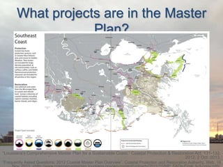 What projects are in the Master
Plan?

“Louisiana’s Comprehensive Master Plan for a Sustainable Coast.” Coastal Protection & Restoration Act. 131-132.
2012. 2 Oct. 2013.
“Frequently Asked Questions: 2012 Coastal Master Plan Overview”. Coastal Protection and Restoration Authority. Web. 19

 