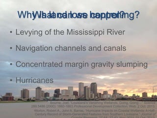 Why is land loss happening?
What can we control?
• Levying of the Mississippi River
• Navigation channels and canals

• Concentrated margin gravity slumping
• Hurricanes
Bourne, Joel. “Louisiana’s Vanishing Wetlands: Going, Going…” Science
289.5486 (2000): 1860-1863.Professional Development Collection. Web. 2 Oct. 2013.
Morton, Robert A., John A. Barras. “Hurricane Impacts on Coastal Wetlands: A HalfCentury Record of Storm-Generated Features from Southern Louisiana.” Journal of

 