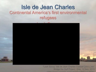 Isle de Jean Charles

Continental America’s first environmental
refugees
Leah Savoy

“Leah Savoy: Isle de Jean Charles Coastal Land Loss”.
Bridge the Gulf Project. Web. 12 Nov. 2013.

 