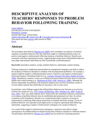 DESCRIPTIVE ANALYSIS OF
TEACHERS' RESPONSES TO PROBLEM
BEHAVIOR FOLLOWING TRAINING
Laura Addison
LOUISIANA STATE UNIVERSITY
Dorothea C Lerman
Jennifer McComas, Action Editor
Author information ► Article notes ► Copyright and License information ►
This article has been cited by other articles in PMC.
Go to:

Abstract
The procedures described by Sloman et al. (2005) were extended to an analysis of teachers'
responses to problem behavior after they had been taught to withhold potential sources of
positive and negative reinforcement following instances of problem behavior. Results were
consistent with those reported previously, suggesting that escape from child problem behavior
may shape and maintain adult behavior that is potentially countertherapeutic.
Keywords: descriptive analysis, escape, problem behavior, reprimands, teacher training
Training caregivers to implement general behavior-management strategies may help to reduce
the incidence of behavior disorders in children with developmental disabilities. For example, a
teacher might be taught to withhold potential sources of positive and negative reinforcement
following instances of problem behavior (e.g., Lerman, Tetreault, Hovanetz, Strobel, & Garro,
2008). Nonetheless, teachers' correct use of behavioral interventions has been shown to decrease
rapidly after initial training (e.g., Mortenson & Witt, 1998; Noell et al., 2000). Although the
factors responsible for problems with treatment integrity have not been identified, results of
several studies indicate that child behavior may play a role in some cases.
In particular, some findings suggest that child problem behavior may function as an aversive
stimulus for caregivers (e.g., Carr, Taylor, & Robinson, 1991; Sloman et al., 2005; Taylor &
Carr, 1992). Thus, any adult response that is followed by the immediate reduction, termination,
or avoidance of problem behavior may be established and maintained over time. In a direct
evaluation of this hypothesis, Sloman et al. conducted descriptive analyses of caregiver
reprimands by examining child–parent interactions in hospital and home settings. Levels of
problem behavior were typically much higher prior to caregiver reprimands than following
reprimands, suggesting a negative reinforcement contingency for caregiver behavior.
As a result of this negative reinforcement contingency, caregivers may deliver certain
consequences for problem behavior despite having been trained to respond in a different manner.
The procedures described by Sloman et al. (2005) may be useful for evaluating potential

 