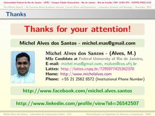 Universidade Federal do Rio de Janeiro - UFRJ - Campus Cidade Universitária - Rio de Janeiro - Ilha do Fundão, CEP: 21941-972 - COPPE/PESC/LCG
Five Minute Speech :: An Overview About Academic Interests, Current Works and Experiences :: Laboratory Seminars and Meetings :: November, 2013

Thanks

Thanks for your attention!
Michel Alves dos Santos - michel.mas@gmail.com
Michel Alves dos Santos - (Alves, M.)
MSc Candidate at Federal University of Rio de Janeiro.

E-mail: michel.mas@gmail.com, malves@cos.ufrj.br
Lattes: http://lattes.cnpq.br/7295977425362370
Home: http://www.michelalves.com
Phone: +55 21 2562 8572 (Institutional Phone Number)

http://www.facebook.com/michel.alves.santos
http://www.linkedin.com/proﬁle/view?id=26542507
Michel Alves dos Santos: Laboratório de Computação Gráﬁca - LCG

Pós-Graduação em Engenharia de Sistemas e Computação - PESC

 