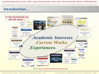 Universidade Federal do Rio de Janeiro - UFRJ - Campus Cidade Universitária - Rio de Janeiro - Ilha do Fundão, CEP: 21941-972 - COPPE/PESC/LCG
Five Minute Speech :: An Overview About Academic Interests, Current Works and Experiences :: Laboratory Seminars and Meetings :: November, 2013

Introduction...
In this presentation we
will talk about ...

.Academic Interests.
.Current Works.
.Experiences.

Source: http://www.lcg.ufrj.br/Members/malves/index
Michel Alves dos Santos: Laboratório de Computação Gráﬁca - LCG

Pós-Graduação em Engenharia de Sistemas e Computação - PESC

 