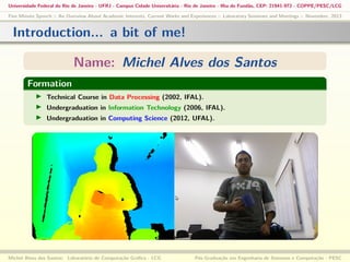 Universidade Federal do Rio de Janeiro - UFRJ - Campus Cidade Universitária - Rio de Janeiro - Ilha do Fundão, CEP: 21941-972 - COPPE/PESC/LCG
Five Minute Speech :: An Overview About Academic Interests, Current Works and Experiences :: Laboratory Seminars and Meetings :: November, 2013

Introduction... a bit of me!
Name: Michel Alves dos Santos
Formation
Technical Course in Data Processing (2002, IFAL).
Undergraduation in Information Technology (2006, IFAL).
Undergraduation in Computing Science (2012, UFAL).

Michel Alves dos Santos: Laboratório de Computação Gráﬁca - LCG

Pós-Graduação em Engenharia de Sistemas e Computação - PESC

 
