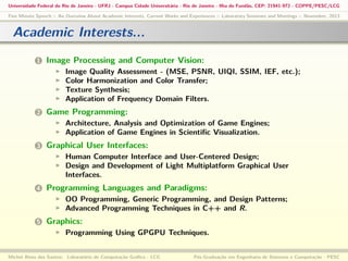 Universidade Federal do Rio de Janeiro - UFRJ - Campus Cidade Universitária - Rio de Janeiro - Ilha do Fundão, CEP: 21941-972 - COPPE/PESC/LCG
Five Minute Speech :: An Overview About Academic Interests, Current Works and Experiences :: Laboratory Seminars and Meetings :: November, 2013

Academic Interests...
1

Image Processing and Computer Vision:
Image Quality Assessment - (MSE, PSNR, UIQI, SSIM, IEF, etc.);
Color Harmonization and Color Transfer;
Texture Synthesis;
Application of Frequency Domain Filters.

2

Game Programming:
Architecture, Analysis and Optimization of Game Engines;
Application of Game Engines in Scientiﬁc Visualization.

3

Graphical User Interfaces:
Human Computer Interface and User-Centered Design;
Design and Development of Light Multiplatform Graphical User
Interfaces.

4

Programming Languages and Paradigms:
OO Programming, Generic Programming, and Design Patterns;
Advanced Programming Techniques in C++ and R.

5

Graphics:
Programming Using GPGPU Techniques.

Michel Alves dos Santos: Laboratório de Computação Gráﬁca - LCG

Pós-Graduação em Engenharia de Sistemas e Computação - PESC

 