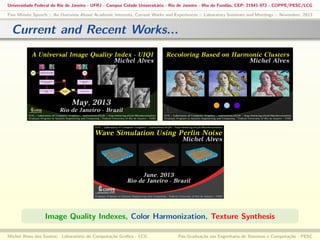 Universidade Federal do Rio de Janeiro - UFRJ - Campus Cidade Universitária - Rio de Janeiro - Ilha do Fundão, CEP: 21941-972 - COPPE/PESC/LCG
Five Minute Speech :: An Overview About Academic Interests, Current Works and Experiences :: Laboratory Seminars and Meetings :: November, 2013

Current and Recent Works...

Image Quality Indexes, Color Harmonization, Texture Synthesis
Michel Alves dos Santos: Laboratório de Computação Gráﬁca - LCG

Pós-Graduação em Engenharia de Sistemas e Computação - PESC

 