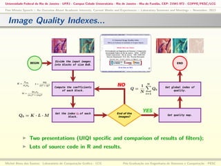 Universidade Federal do Rio de Janeiro - UFRJ - Campus Cidade Universitária - Rio de Janeiro - Ilha do Fundão, CEP: 21941-972 - COPPE/PESC/LCG
Five Minute Speech :: An Overview About Academic Interests, Current Works and Experiences :: Laboratory Seminars and Meetings :: November, 2013

Image Quality Indexes...

Two presentations (UIQI speciﬁc and comparison of results of ﬁlters);
Lots of source code in R and results.
Michel Alves dos Santos: Laboratório de Computação Gráﬁca - LCG

Pós-Graduação em Engenharia de Sistemas e Computação - PESC

 
