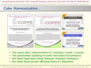 Universidade Federal do Rio de Janeiro - UFRJ - Campus Cidade Universitária - Rio de Janeiro - Ilha do Fundão, CEP: 21941-972 - COPPE/PESC/LCG
Five Minute Speech :: An Overview About Academic Interests, Current Works and Experiences :: Laboratory Seminars and Meetings :: November, 2013

Color Harmonization...

Two
Two
One
One

reports (ﬁrst: implementation of a technique; second: a survey);
presentations (reporting of results and analysis of techniques);
Visual Application (Using Tokumaru Templates Technique);
Video Demonstration (Showing Cohen-or’s Algorithm).

Michel Alves dos Santos: Laboratório de Computação Gráﬁca - LCG

Pós-Graduação em Engenharia de Sistemas e Computação - PESC

 