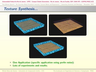 Universidade Federal do Rio de Janeiro - UFRJ - Campus Cidade Universitária - Rio de Janeiro - Ilha do Fundão, CEP: 21941-972 - COPPE/PESC/LCG
Five Minute Speech :: An Overview About Academic Interests, Current Works and Experiences :: Laboratory Seminars and Meetings :: November, 2013

Texture Synthesis...

One Application (speciﬁc application using perlin noise);
Lots of experiments and results.
Michel Alves dos Santos: Laboratório de Computação Gráﬁca - LCG

Pós-Graduação em Engenharia de Sistemas e Computação - PESC

 