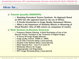 Universidade Federal do Rio de Janeiro - UFRJ - Campus Cidade Universitária - Rio de Janeiro - Ilha do Fundão, CEP: 21941-972 - COPPE/PESC/LCG
Five Minute Speech :: An Overview About Academic Interests, Current Works and Experiences :: Laboratory Seminars and Meetings :: November, 2013

Ideas for...
1

Tutorials (possibly SIBGRAPI):
:: Revisiting Procedural Texture Synthesis: An Approach Based
on GPU Use (An approach based on the use of GPUs);
:: A Gentle Introduction to Image Quality Assessment Metrics;
:: What is the Importance of Similarity Metrics in Measuring of
Visual Results? (Use of IQA metrics on comparison of results)

2

Short Seminars (Laboratory Seminars):
:: Frequency Domain Filtering: A Brief Description of Use of the
Discrete Fourier Transform in the Treatment of Digital Images;
:: A Survey Of Image Quality Measure;
:: Image quality metrics: PSNR vs. SSIM;
:: Local Color Correction [http://www.ipol.im];
:: Simplest Color Balance [http://www.ipol.im];
:: Mean Squared Erro - Love It or Leave It!
:: Minkowsky Metrics for Images
:: Steganography and Steganalysis
:: DCT Image Denoising [http://www.ipol.im]

Michel Alves dos Santos: Laboratório de Computação Gráﬁca - LCG

Pós-Graduação em Engenharia de Sistemas e Computação - PESC

 