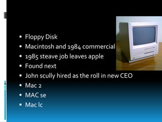  Floppy Disk
 Macintosh and 1984 commercial

 1985 steave job leaves apple
 Found next
 John scully hired as the roll in new CEO

 Mac 2
 MAC se
 Mac lc

 