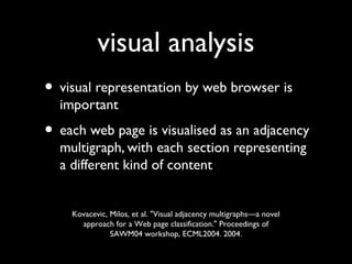 visual analysis
• visual representation by web browser is
important

• each web page is visualised as an adjacency
multigraph, with each section representing
a different kind of content

Kovacevic, Milos, et al. "Visual adjacency multigraphs—a novel
approach for a Web page classification." Proceedings of
SAWM04 workshop, ECML2004. 2004.

 