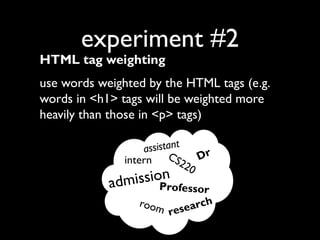 experiment #2

HTML tag weighting

use words weighted by the HTML tags (e.g.
words in <h1> tags will be weighted more
heavily than those in <p> tags)
sistant
as
CS
Dr
intern
22
0

ission ofe
adm
Pr

ssor
room
arch
rese

 