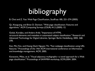bibliography
B. Choi and Z. Yao: Web Page Classiﬁcation, StudFuzz 180, 221–274 (2005)
Qi, Xiaoguang, and Brian D. Davison. "Web page classification: Features and
algorithms." ACM Computing Surveys (CSUR) 41.2 (2009): 12.
Golub, Koraljka, and Anders Ardö. "Importance of HTML
structural elements and metadata in automated subject classification." Research and
Advanced Technology for Digital Libraries. Springer Berlin Heidelberg, 2005. 368378.
Kan, Min-Yen, and Hoang Oanh Nguyen Thi. "Fast webpage classification using URL
features." Proceedings of the 14th ACM international conference on Information
and knowledge management. ACM, 2005.
Kovacevic, Milos, et al. "Visual adjacency multigraphs—a novel approach for a Web
page classification." Proceedings of SAWM04 workshop, ECML2004. 2004.

 