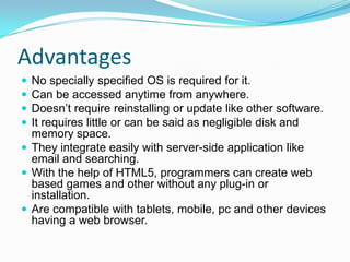 Advantages





No specially specified OS is required for it.
Can be accessed anytime from anywhere.
Doesn’t require reinstalling or update like other software.
It requires little or can be said as negligible disk and
memory space.
 They integrate easily with server-side application like
email and searching.
 With the help of HTML5, programmers can create web
based games and other without any plug-in or
installation.
 Are compatible with tablets, mobile, pc and other devices
having a web browser.

 