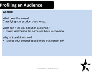 Profiling an Audience
Gender:
What does this mean?
Classifying your product dues to sex
What can it tell you about an audience?
• Basic information the same sex have in common
Why is it useful to know?
• Makes your product appeal more that certain sex

Creative Media Production 2012

10

 