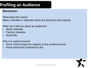 Profiling an Audience
Mainstream:

What does this mean?
Idea’s, activities or attitudes which are shared by the majority.
What can it tell you about an audience?
• Music interests
• Fashion interests
• Social life
Why is it useful to know?
• Know what to base the majority of the content around
• Know what kind of adverts to use

Creative Media Production 2012

11

 