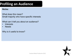 Profiling an Audience
Niche:
What does this mean?
Small majority who have specific interests
What can it tell you about an audience?
• Interests
• Needs
Why is it useful to know?

Creative Media Production 2012

12

 