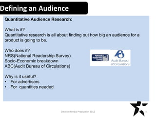 Defining an Audience
Quantitative Audience Research:
What is it?
Quantitative research is all about finding out how big an audience for a
product is going to be.
Who does it?
NRS(National Readership Survey)
Socio-Economic breakdown
ABC(Audit Bureau of Circulations)
Why is it useful?
• For advertisers
• For quantities needed

Creative Media Production 2012

3

 