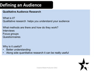 Defining an Audience
Qualitative Audience Research
What is it?
Qualitative research helps you understand your audience
What methods are there and how do they work?
Interviews
Focus groups
Questionnaires

Why is it useful?
• Better understanding
• Along side quantitative research it can be really useful

Creative Media Production 2012

4

 