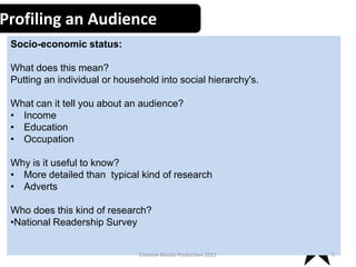 Profiling an Audience
Socio-economic status:
What does this mean?
Putting an individual or household into social hierarchy's.
What can it tell you about an audience?
• Income
• Education
• Occupation

Why is it useful to know?
• More detailed than typical kind of research
• Adverts
Who does this kind of research?
•National Readership Survey
Creative Media Production 2012

5

 