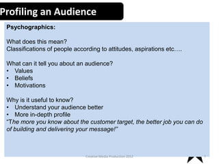 Profiling an Audience
Psychographics:
What does this mean?
Classifications of people according to attitudes, aspirations etc….
What can it tell you about an audience?
• Values
• Beliefs
• Motivations

Why is it useful to know?
• Understand your audience better
• More in-depth profile
“The more you know about the customer target, the better job you can do
of building and delivering your message!”

Creative Media Production 2012

7

 