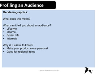 Profiling an Audience
Geodemographics:
What does this mean?
What can it tell you about an audience?
• Lifestyle
• Income
• Social Life
• Interests

Why is it useful to know?
• Make your product more personal
• Good for regional items

Creative Media Production 2012

8

 