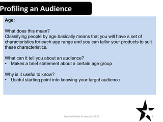Profiling an Audience
Age:
What does this mean?
Classifying people by age basically means that you will have a set of
characteristics for each age range and you can tailor your products to suit
these characteristics.
What can it tell you about an audience?
• Makes a brief statement about a certain age group

Why is it useful to know?
• Useful starting point into knowing your target audience

Creative Media Production 2012

9

 