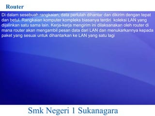 Router
Di dalam sesebuah rangkaian, data perlulah dihantar dan dikirim dengan tepat
dan betul. Rangkaian komputer kompleks biasanya terdiri koleksi LAN yang
dijalinkan satu sama lain. Kerja-kerja mengirim ini dilaksanakan oleh router di
mana router akan mengambil pesan data dari LAN dan menukarkannya kepada
paket yang sesuai untuk dihantarkan ke LAN yang satu lagi

Smk Negeri 1 Sukanagara

 