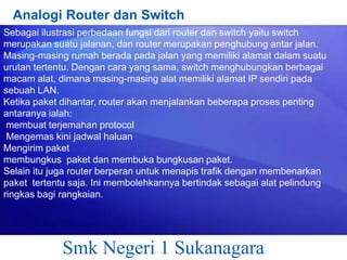 Analogi Router dan Switch
Sebagai ilustrasi perbedaan fungsi dari router dan switch yaitu switch
merupakan suatu jalanan, dan router merupakan penghubung antar jalan.
Masing-masing rumah berada pada jalan yang memiliki alamat dalam suatu
urutan tertentu. Dengan cara yang sama, switch menghubungkan berbagai
macam alat, dimana masing-masing alat memiliki alamat IP sendiri pada
sebuah LAN.
Ketika paket dihantar, router akan menjalankan beberapa proses penting
antaranya ialah:
membuat terjemahan protocol
Mengemas kini jadwal haluan
Mengirim paket
membungkus paket dan membuka bungkusan paket.
Selain itu juga router berperan untuk menapis trafik dengan membenarkan
paket tertentu saja. Ini membolehkannya bertindak sebagai alat pelindung
ringkas bagi rangkaian.

Smk Negeri 1 Sukanagara

 