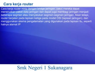 Cara kerja router
Cara kerja router mirip dengan bridge jaringan, yakni mereka dapat
meneruskan paket data jaringan dan dapat juga membagi jaringan menjadi
beberapa segmen atau menyatukan segmen-segmen jaringan. Akan tetapi,
router berjalan pada lapisan ketiga pada model OSI (lapisan jaringan), dan
menggunakan skema pengalamatan yang digunakan pada lapisan itu, seperti
halnya alamat IP

Smk Negeri 1 Sukanagara

 