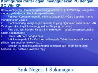 Konfigurasi router dgan menggunakan PC dengan
SO Win XP
Untuk konfigurasi Router dengan menggunakan PC ( OS WIN Xp ) sangatlah
mudah, yaitu dengan langkah seperti berikut :
1.
Pastikan Komputer memiliki minimal 2 buah LAN Card ( apabila hanya
menggunakan 2 Sis )
2.
Berikan konfigurasi jaringan sesuai Sis yang digunakan pada setiap LAN
Card. (pastikan tiap LAN menggunakan Sis yang berbeda )
3.
Ping atau test koneksi ke tiap Sis, dari router. (pastikan semua koneksi
dalam keadaan baik)
4.
Share LAN card dengan cara :
·
klik kanan pada LAN Card kemudian pada Tab Advance pastikan ada
pilihan “use another network to.....”
·
setelah itu coba lakukan ping dari computer lain (antar client yang
berbeda Sis), pastikan jawaban reply.

Smk Negeri 1 Sukanagara

 