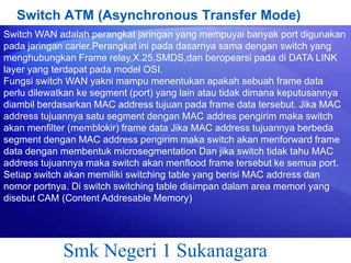 Switch ATM (Asynchronous Transfer Mode)
Switch WAN adalah perangkat jaringan yang mempuyai banyak port digunakan
pada jaringan carier.Perangkat ini pada dasarnya sama dengan switch yang
menghubungkan Frame relay,X.25,SMDS,dan beropearsi pada di DATA LINK
layer yang terdapat pada model OSI.
Fungsi switch WAN yakni mampu menentukan apakah sebuah frame data
perlu dilewatkan ke segment (port) yang lain atau tidak dimana keputusannya
diambil berdasarkan MAC address tujuan pada frame data tersebut. Jika MAC
address tujuannya satu segment dengan MAC addres pengirim maka switch
akan menfilter (memblokir) frame data Jika MAC address tujuannya berbeda
segment dengan MAC address pengirim maka switch akan menforward frame
data dengan membentuk microsegmentation Dan jika switch tidak tahu MAC
address tujuannya maka switch akan menflood frame tersebut ke semua port.
Setiap switch akan memiliki switching table yang berisi MAC address dan
nomor portnya. Di switch switching table disimpan dalam area memori yang
disebut CAM (Content Addresable Memory)

Smk Negeri 1 Sukanagara

 
