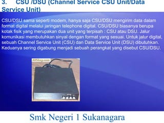3. CSU /DSU (Channel Service CSU Unit/Data
Service Unit)
CSU/DSU sama seperti modem, hanya saja CSU/DSU mengirim data dalam
format digital melalui jaringan telephone digital. CSU/DSU biasanya berupa
kotak fisik yang merupakan dua unit yang terpisah : CSU atau DSU. Jalur
komunikasi membutuhkan sinyal dengan format yang sesuai. Untuk jalur digital,
sebuah Channel Service Unit (CSU) dan Data Service Unit (DSU) dibutuhkan.
Keduanya sering digabung menjadi sebuah perangkat yang disebut CSU/DSU.

Smk Negeri 1 Sukanagara

 