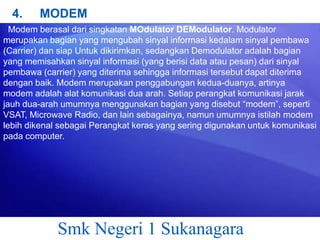 4.

MODEM

Modem berasal dari singkatan MOdulator DEModulator. Modulator
merupakan bagian yang mengubah sinyal informasi kedalam sinyal pembawa
(Carrier) dan siap Untuk dikirimkan, sedangkan Demodulator adalah bagian
yang memisahkan sinyal informasi (yang berisi data atau pesan) dari sinyal
pembawa (carrier) yang diterima sehingga informasi tersebut dapat diterima
dengan baik. Modem merupakan penggabungan kedua-duanya, artinya
modem adalah alat komunikasi dua arah. Setiap perangkat komunikasi jarak
jauh dua-arah umumnya menggunakan bagian yang disebut “modem”, seperti
VSAT, Microwave Radio, dan lain sebagainya, namun umumnya istilah modem
lebih dikenal sebagai Perangkat keras yang sering digunakan untuk komunikasi
pada computer.

Smk Negeri 1 Sukanagara

 