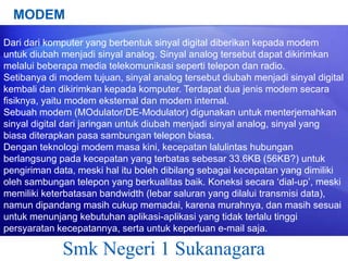 MODEM
Dari dari komputer yang berbentuk sinyal digital diberikan kepada modem
untuk diubah menjadi sinyal analog. Sinyal analog tersebut dapat dikirimkan
melalui beberapa media telekomunikasi seperti telepon dan radio.
Setibanya di modem tujuan, sinyal analog tersebut diubah menjadi sinyal digital
kembali dan dikirimkan kepada komputer. Terdapat dua jenis modem secara
fisiknya, yaitu modem eksternal dan modem internal.
Sebuah modem (MOdulator/DE-Modulator) digunakan untuk menterjemahkan
sinyal digital dari jaringan untuk diubah menjadi sinyal analog, sinyal yang
biasa diterapkan pasa sambungan telepon biasa.
Dengan teknologi modem masa kini, kecepatan lalulintas hubungan
berlangsung pada kecepatan yang terbatas sebesar 33.6KB (56KB?) untuk
pengiriman data, meski hal itu boleh dibilang sebagai kecepatan yang dimiliki
oleh sambungan telepon yang berkualitas baik. Koneksi secara „dial-up‟, meski
memiliki keterbatasan bandwidth (lebar saluran yang dilalui transmisi data),
namun dipandang masih cukup memadai, karena murahnya, dan masih sesuai
untuk menunjang kebutuhan aplikasi-aplikasi yang tidak terlalu tinggi
persyaratan kecepatannya, serta untuk keperluan e-mail saja.

Smk Negeri 1 Sukanagara

 