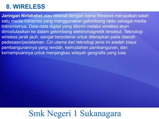 8. WIRELESS
Jaringan Nirlakabel atau dikenal dengan nama Wireless merupakan salah
satu media transmisi yang menggunakan gelombang radio sebagai media
transmisinya. Data-data digital yang dikirim melalui wireless akan
dimodulasikan ke dalam gelombang elektromagnetik tersebut. Teknologi
wireless jarak jauh, sangat berpotensi untuk diterapkan pada daerah
pedesaan/pedalaman. Ciri utama dari teknologi jenis ini adalah biaya
pembangunannya yang rendah, kemudahan pambangunan, dan
kemampuannya untuk menjangkau wilayah geografis yang luas.

Smk Negeri 1 Sukanagara

 